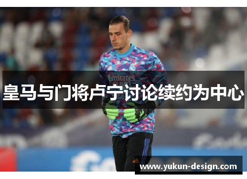 皇马与门将卢宁讨论续约为中心